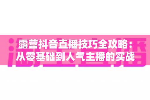 露营抖音直播技巧全攻略:从零基础到人气主播的实战指南 露营抖音直播技巧全攻略:从零基础到人气主播的实战指南