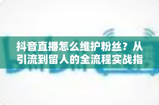 抖音直播怎么维护粉丝?从引流到留人的全流程实战指南,让粉丝黏性翻倍增长 抖音直播怎么维护粉丝?从引流到留人的全流程实战指南,让粉丝黏性翻倍增长