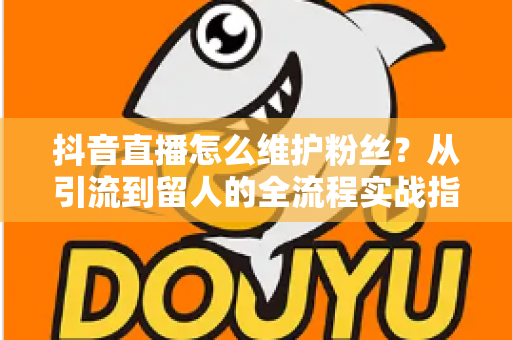 抖音直播怎么维护粉丝?从引流到留人的全流程实战指南,让粉丝黏性翻倍增长 抖音直播怎么维护粉丝?从引流到留人的全流程实战指南,让粉丝黏性翻倍增长