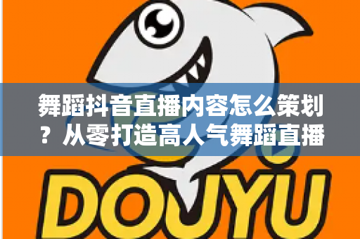 舞蹈抖音直播内容怎么策划?从零打造高人气舞蹈直播间的完整指南 舞蹈抖音直播内容怎么策划?从零打造高人气舞蹈直播间的完整指南
