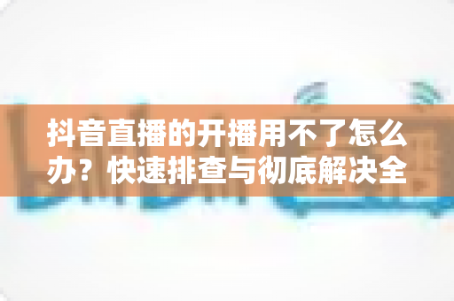 抖音直播的开播用不了怎么办?快速排查与彻底解决全攻略 抖音直播的开播用不了怎么办?快速排查与彻底解决全攻略