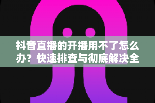 抖音直播的开播用不了怎么办?快速排查与彻底解决全攻略 抖音直播的开播用不了怎么办?快速排查与彻底解决全攻略