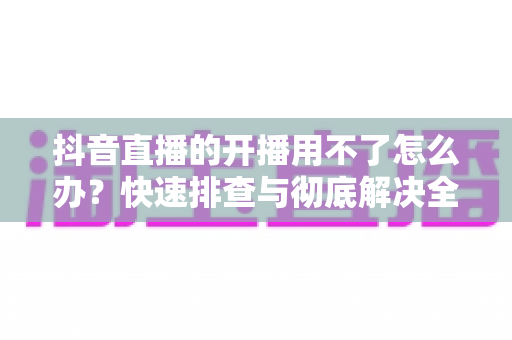 抖音直播的开播用不了怎么办?快速排查与彻底解决全攻略 抖音直播的开播用不了怎么办?快速排查与彻底解决全攻略