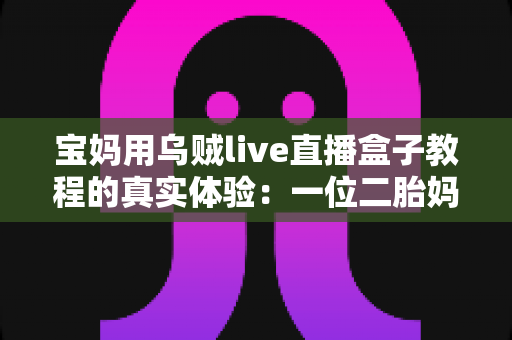 宝妈用乌贼live直播盒子教程的真实体验:一位二胎妈妈从手忙脚乱到轻松开播的全过程分享 宝妈用乌贼live直播盒子教程的真实体验:一位二胎妈妈从手忙脚乱到轻松开播的全过程分享