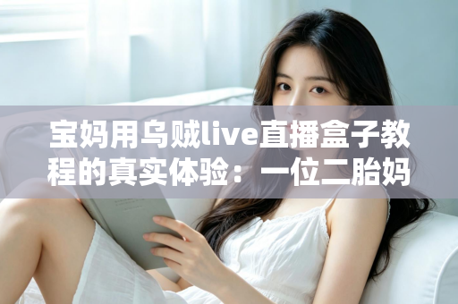 宝妈用乌贼live直播盒子教程的真实体验:一位二胎妈妈从手忙脚乱到轻松开播的全过程分享 宝妈用乌贼live直播盒子教程的真实体验:一位二胎妈妈从手忙脚乱到轻松开播的全过程分享