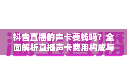 抖音直播的声卡要钱吗?全面解析直播声卡费用构成与选购攻略 抖音直播的声卡要钱吗?全面解析直播声卡费用构成与选购攻略