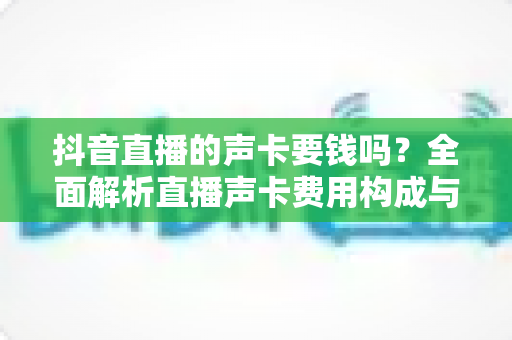 抖音直播的声卡要钱吗?全面解析直播声卡费用构成与选购攻略 抖音直播的声卡要钱吗?全面解析直播声卡费用构成与选购攻略