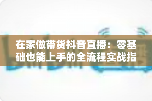 在家做带货抖音直播:零基础也能上手的全流程实战指南 在家做带货抖音直播:零基础也能上手的全流程实战指南