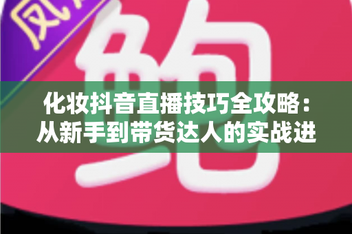 化妆抖音直播技巧全攻略:从新手到带货达人的实战进阶指南 化妆抖音直播技巧全攻略:从新手到带货达人的实战进阶指南