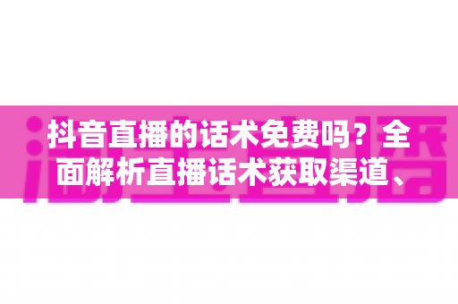 抖音直播的话术免费吗？全面解析直播话术获取渠道、优缺点与实用避坑指南