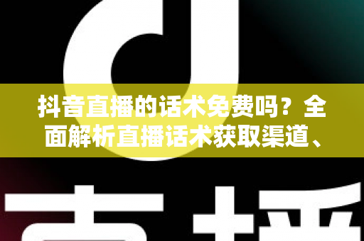 抖音直播的话术免费吗？全面解析直播话术获取渠道、优缺点与实用避坑指南