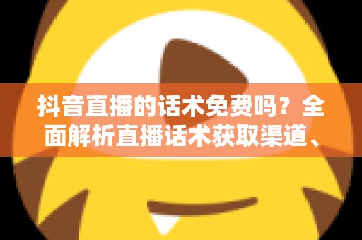 抖音直播的话术免费吗？全面解析直播话术获取渠道、优缺点与实用避坑指南
