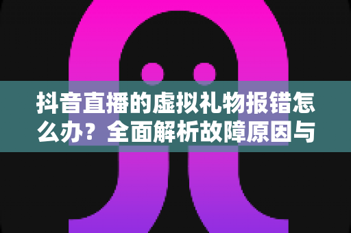 抖音直播的虚拟礼物报错怎么办?全面解析故障原因与实用解决方案 抖音直播的虚拟礼物报错怎么办?全面解析故障原因与实用解决方案