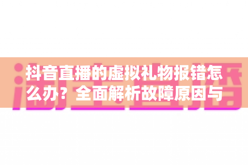 抖音直播的虚拟礼物报错怎么办?全面解析故障原因与实用解决方案 抖音直播的虚拟礼物报错怎么办?全面解析故障原因与实用解决方案