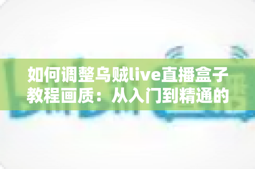 如何调整乌贼live直播盒子教程画质：从入门到精通的完整设置指南，让您的直播间清晰度瞬间提升