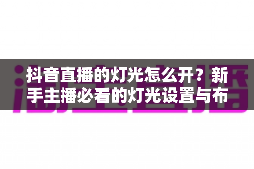 抖音直播的灯光怎么开?新手主播必看的灯光设置与布光技巧全攻略 抖音直播的灯光怎么开?新手主播必看的灯光设置与布光技巧全攻略