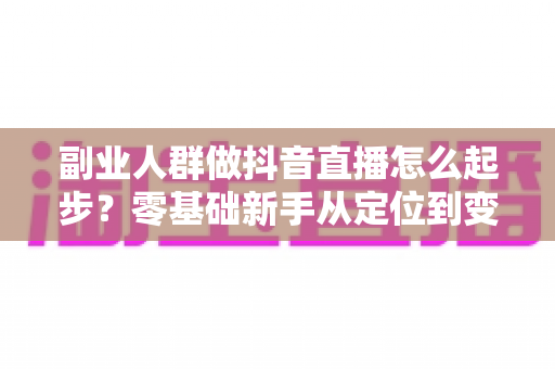 副业人群做抖音直播怎么起步?零基础新手从定位到变现的完整实战指南 副业人群做抖音直播怎么起步?零基础新手从定位到变现的完整实战指南