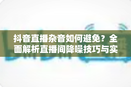 抖音直播杂音如何避免?全面解析直播间降噪技巧与实用设备方案 抖音直播杂音如何避免?全面解析直播间降噪技巧与实用设备方案