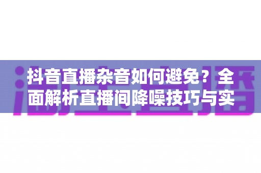 抖音直播杂音如何避免?全面解析直播间降噪技巧与实用设备方案 抖音直播杂音如何避免?全面解析直播间降噪技巧与实用设备方案