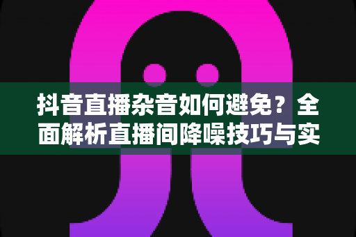 抖音直播杂音如何避免?全面解析直播间降噪技巧与实用设备方案 抖音直播杂音如何避免?全面解析直播间降噪技巧与实用设备方案