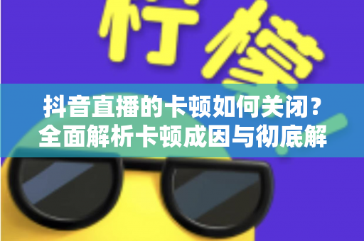 抖音直播的卡顿如何关闭？全面解析卡顿成因与彻底解决方法，让直播流畅如丝滑