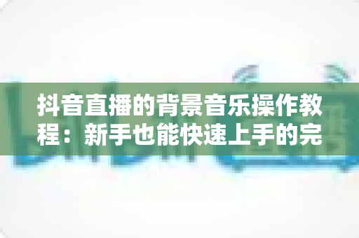 抖音直播的背景音乐操作教程:新手也能快速上手的完整实战指南 抖音直播的背景音乐操作教程:新手也能快速上手的完整实战指南
