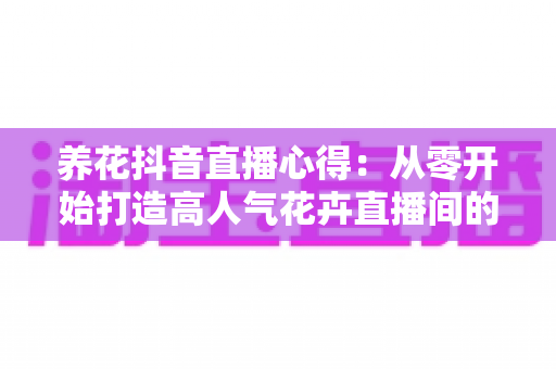 养花抖音直播心得:从零开始打造高人气花卉直播间的实战经验全解析 养花抖音直播心得:从零开始打造高人气花卉直播间的实战经验全解析