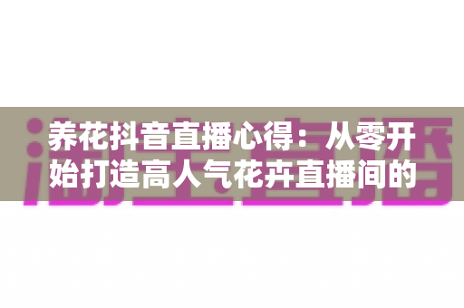 养花抖音直播心得:从零开始打造高人气花卉直播间的实战经验全解析 养花抖音直播心得:从零开始打造高人气花卉直播间的实战经验全解析
