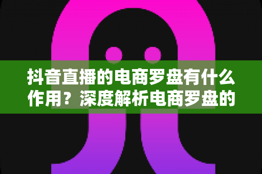 抖音直播的电商罗盘有什么作用?深度解析电商罗盘的核心功能与运营价值 抖音直播的电商罗盘有什么作用?深度解析电商罗盘的核心功能与运营价值