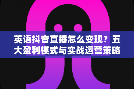 英语抖音直播怎么变现？五大盈利模式与实战运营策略全解析