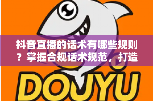 抖音直播的话术有哪些规则?掌握合规话术规范,打造高转化直播间的完整指南 抖音直播的话术有哪些规则?掌握合规话术规范,打造高转化直播间的完整指南