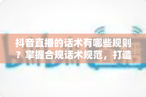 抖音直播的话术有哪些规则?掌握合规话术规范,打造高转化直播间的完整指南 抖音直播的话术有哪些规则?掌握合规话术规范,打造高转化直播间的完整指南