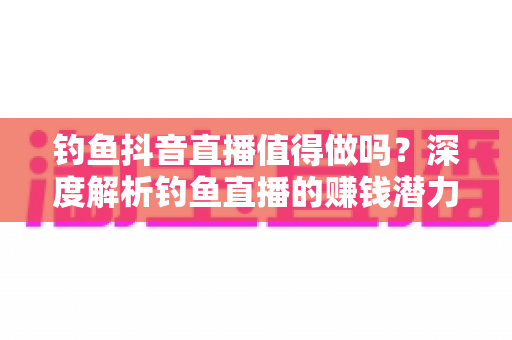钓鱼抖音直播值得做吗?深度解析钓鱼直播的赚钱潜力与发展前景 钓鱼抖音直播值得做吗?深度解析钓鱼直播的赚钱潜力与发展前景