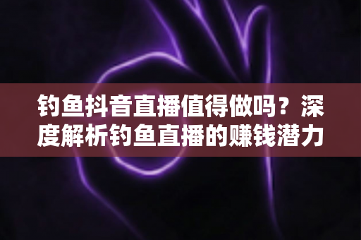 钓鱼抖音直播值得做吗?深度解析钓鱼直播的赚钱潜力与发展前景 钓鱼抖音直播值得做吗?深度解析钓鱼直播的赚钱潜力与发展前景