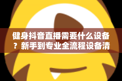 健身抖音直播需要什么设备？新手到专业全流程设备清单与选购攻略