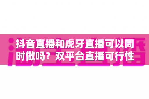 抖音直播和虎牙直播可以同时做吗?双平台直播可行性全面解析与运营指南 抖音直播和虎牙直播可以同时做吗?双平台直播可行性全面解析与运营指南