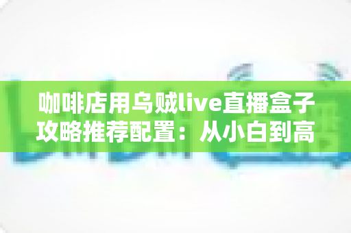 咖啡店用乌贼live直播盒子攻略推荐配置:从小白到高人气门店直播间的完整搭建指南 咖啡店用乌贼live直播盒子攻略推荐配置:从小白到高人气门店直播间的完整搭建指南