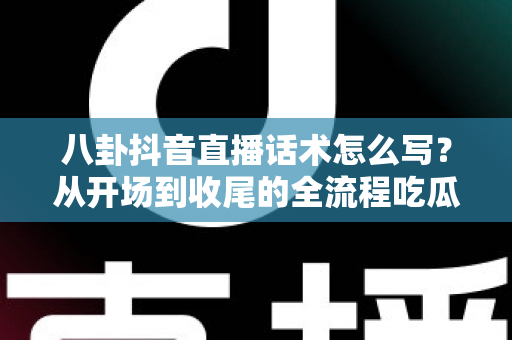 八卦抖音直播话术怎么写?从开场到收尾的全流程吃瓜直播话术撰写指南 八卦抖音直播话术怎么写?从开场到收尾的全流程吃瓜直播话术撰写指南