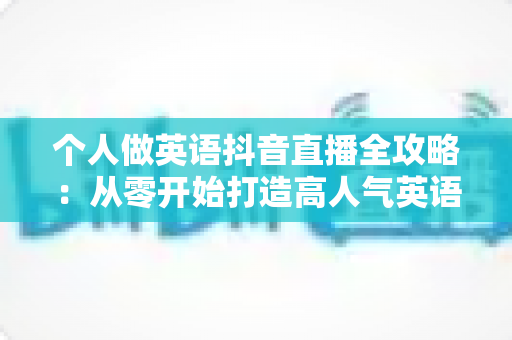 个人做英语抖音直播全攻略:从零开始打造高人气英语直播间的实用指南 个人做英语抖音直播全攻略:从零开始打造高人气英语直播间的实用指南