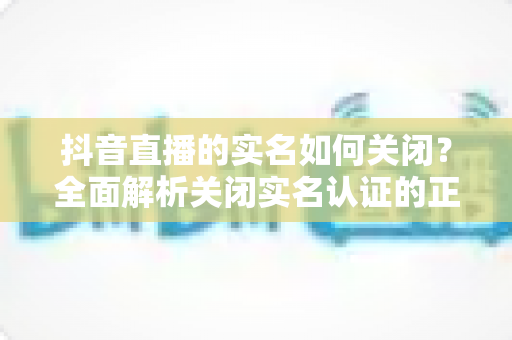 抖音直播的实名如何关闭?全面解析关闭实名认证的正确方法与注意事项 抖音直播的实名如何关闭?全面解析关闭实名认证的正确方法与注意事项