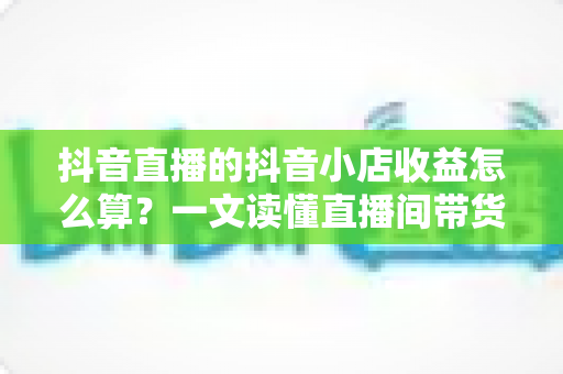 抖音直播的抖音小店收益怎么算?一文读懂直播间带货收益构成、结算规则与提升技巧 抖音直播的抖音小店收益怎么算?一文读懂直播间带货收益构成、结算规则与提升技巧