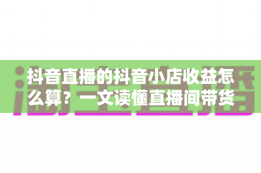 抖音直播的抖音小店收益怎么算?一文读懂直播间带货收益构成、结算规则与提升技巧 抖音直播的抖音小店收益怎么算?一文读懂直播间带货收益构成、结算规则与提升技巧