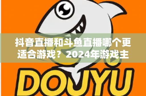 抖音直播和斗鱼直播哪个更适合游戏?2024年游戏主播与玩家终极选择指南 抖音直播和斗鱼直播哪个更适合游戏?2024年游戏主播与玩家终极选择指南