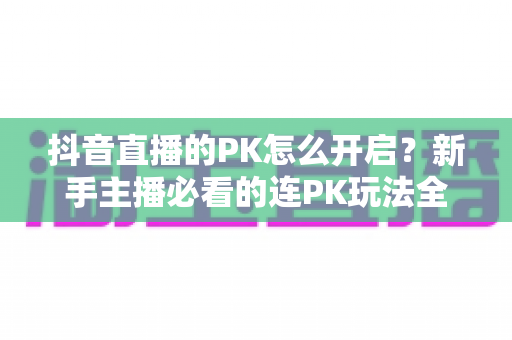 抖音直播的PK怎么开启?新手主播必看的连PK玩法全流程详解 抖音直播的PK怎么开启?新手主播必看的连PK玩法全流程详解