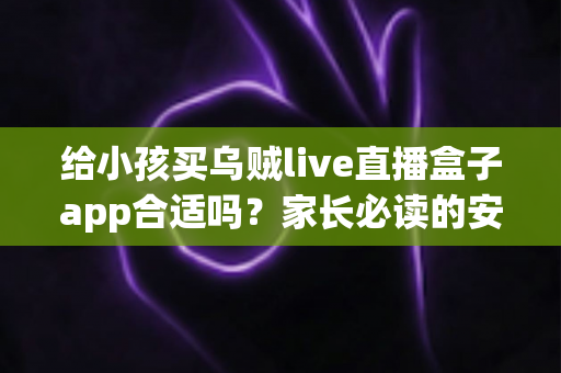 给小孩买乌贼live直播盒子app合适吗？家长必读的安全分析与选择指南