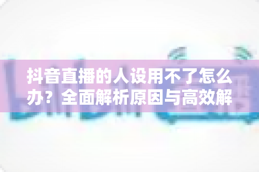 抖音直播的人设用不了怎么办?全面解析原因与高效解决方案指南 抖音直播的人设用不了怎么办?全面解析原因与高效解决方案指南
