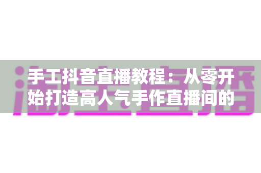 手工抖音直播教程:从零开始打造高人气手作直播间的完整实战指南 手工抖音直播教程:从零开始打造高人气手作直播间的完整实战指南