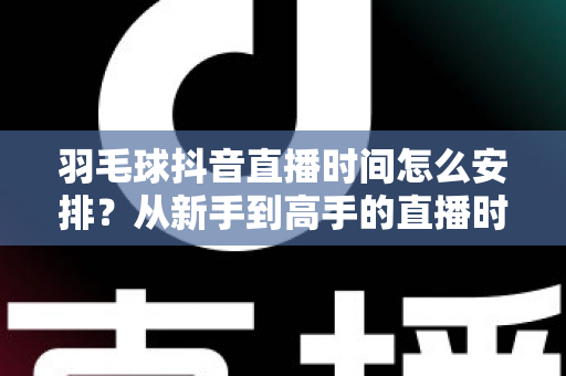 羽毛球抖音直播时间怎么安排？从新手到高手的直播时间规划全攻略
