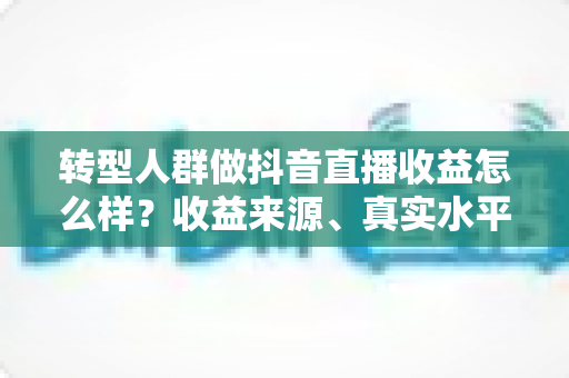 转型人群做抖音直播收益怎么样？收益来源、真实水平与提升策略全解析