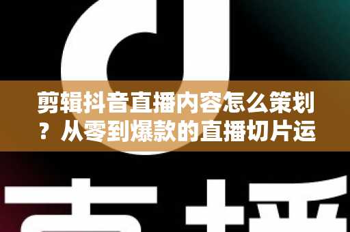 剪辑抖音直播内容怎么策划?从零到爆款的直播切片运营全攻略 剪辑抖音直播内容怎么策划?从零到爆款的直播切片运营全攻略
